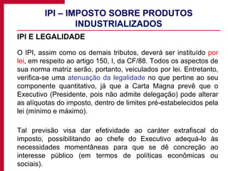 IPI – IMPOSTO SOBRE PRODUTOS INDUSTRIALIZADOS IPI E LEGALIDADE O IPI, assim como os demais tributos, deverá ser instituído  por lei , em respeito ao artigo 150, I, da CF/88. Todos os aspectos de sua norma matriz serão, portanto, veiculados por lei. Entretanto, verifica-se uma  atenuação da legalidade  no que pertine ao seu componente quantitativo, já que a Carta Magna prevê que o Executivo (Presidente, pois não admite delegação) pode alterar as alíquotas do imposto, dentro de limites pré-estabelecidos pela lei (mínimo e máximo).  Tal previsão visa dar efetividade ao caráter extrafiscal do imposto, possibilitando ao chefe do Executivo adequá-lo às necessidades momentâneas para que se dê concreção ao interesse público (em termos de políticas econômicas ou sociais). 