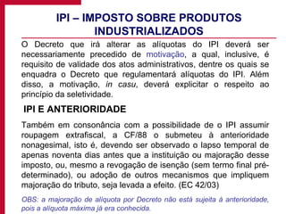 IPI – IMPOSTO SOBRE PRODUTOS INDUSTRIALIZADOS O Decreto que irá alterar as alíquotas do IPI deverá ser necessariamente precedido de  motivação , a qual, inclusive, é requisito de validade dos atos administrativos, dentre os quais se enquadra o Decreto que regulamentará alíquotas do IPI. Além disso, a motivação,  in casu , deverá explicitar o respeito ao princípio da seletividade.   IPI E ANTERIORIDADE Também em consonância com a possibilidade de o IPI assumir roupagem extrafiscal, a CF/88 o submeteu à anterioridade nonagesimal, isto é, devendo ser observado o lapso temporal de apenas noventa dias antes que a instituição ou majoração desse imposto, ou, mesmo a revogação de isenção (sem termo final pré-determinado), ou adoção de outros mecanismos que impliquem majoração do tributo, seja levada a efeito. (EC 42/03) OBS: a majoração de alíquota por Decreto não está sujeita à anterioridade, pois a alíquota máxima já era conhecida. 