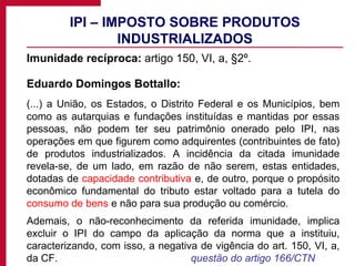 IPI – IMPOSTO SOBRE PRODUTOS INDUSTRIALIZADOS Imunidade recíproca:  artigo 150, VI, a, §2º. Eduardo Domingos Bottallo:  (...) a União, os Estados, o Distrito Federal e os Municípios, bem como as autarquias e fundações instituídas e mantidas por essas pessoas, não podem ter seu patrimônio onerado pelo IPI, nas operações em que figurem como adquirentes (contribuintes de fato) de produtos industrializados. A incidência da citada imunidade revela-se, de um lado, em razão de não serem, estas entidades, dotadas de  capacidade contributiva  e, de outro, porque o propósito econômico fundamental do tributo estar voltado para a tutela do  consumo de bens  e não para sua produção ou comércio. Ademais, o não-reconhecimento da referida imunidade, implica excluir o IPI do campo da aplicação da norma que a instituiu, caracterizando, com isso, a negativa de vigência do art. 150, VI, a, da CF.  questão do artigo 166/CTN 