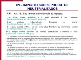 IPI – IMPOSTO SOBRE PRODUTOS INDUSTRIALIZADOS RIPI  - Art. 18.  São imunes da incidência do imposto: I - os livros, jornais, periódicos e o papel destinado à sua impressão  (Constituição Federal, art. 150, inciso VI, alínea “d”) ; II - os produtos industrializados destinados ao exterior  (Constituição Federal, art. 153, § 3º, inciso III); III - o ouro, quando definido em lei como ativo financeiro ou instrumento cambial  (Constituição Federal, art. 153, § 5º) ; e IV - a energia elétrica, derivados de petróleo, combustíveis e minerais do País  (Constituição Federal, art. 155, § 3o) . § 1 o   A Secretaria da Receita Federal do Brasil poderá estabelecer obrigações acessórias específicas a serem observadas pelas firmas ou estabelecimentos que realizarem operações com o papel referido no inciso I, bem como para a comprovação a que se refere o § 2 o , inclusive quanto ao trânsito, dentro do território nacional, do produto a ser exportado  (Lei n o  9.779, de 1999, art. 16). § 2 o   Na hipótese do inciso II, a destinação do produto ao exterior será comprovada com a sua saída do território nacional. § 3 o   Para fins do disposto no inciso IV, entende-se como derivados do petróleo os produtos decorrentes da transformação do petróleo, por meio de conjunto de processos genericamente denominado refino ou refinação, classificados quimicamente como hidrocarbonetos  (Lei n o  9.478, de 6 de agosto de 1997, art. 6 o , incisos III  e  V ). § 4 o   Se a imunidade estiver condicionada à destinação do produto, e a este for dado destino diverso, ficará o responsável pelo fato sujeito ao pagamento do imposto e da penalidade cabível, como se a imunidade não existisse  (Lei no 4.502, de 1964, art. 9º, § 1º , e  Lei n o  9.532, de 1997, art. 37, inciso II ). 