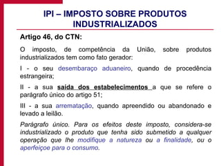 IPI – IMPOSTO SOBRE PRODUTOS INDUSTRIALIZADOS Artigo 46, do CTN: O imposto, de competência da União, sobre produtos industrializados tem como fato gerador: I - o seu  desembaraço aduaneiro , quando de procedência estrangeira; II - a sua  saída dos estabelecimentos  a que se refere o parágrafo único do artigo 51; III - a sua  arrematação , quando apreendido ou abandonado e levado a leilão. Parágrafo único. Para os efeitos deste imposto, considera-se industrializado o produto que tenha sido submetido a qualquer operação que lhe  modifique a natureza  ou  a finalidade , ou o  aperfeiçoe para o consumo .   