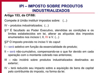 IPI – IMPOSTO SOBRE PRODUTOS INDUSTRIALIZADOS Artigo 153, da CF/88: Compete à União instituir impostos sobre:  (...) IV – produtos industrializados;  (...) §1º É facultado ao Poder Executivo, atendidas as condições e os limites estabelecidos em lei, alterar as alíquotas dos impostos enumerados nos incisos I, II,  IV  e V. (...) §3º O imposto previsto no inciso V do  caput : I –  será  seletivo em função da essencialidade do produto; II –  será  não-cumulativo, compensando-se o que for devido em cada operação com o montante cobrado nas anteriores; III – não incidirá sobre produtos industrializados destinados ao exterior; IV – terá reduzido seu impacto sobre a aquisição de bens de capital pelo contribuinte do imposto, na forma da lei. 