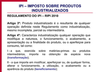 IPI – IMPOSTO SOBRE PRODUTOS INDUSTRIALIZADOS REGULAMENTO DO IPI – RIPI 2010 Artigo 3º:  Produto industrializado é o resultante de qualquer operação definida neste Regulamento como industrialização, mesmo incompleta, parcial ou intermediária. Artigo 4º:  Caracteriza industrialização qualquer operação que modifique a natureza, o funcionamento, o acabamento, a apresentação ou a finalidade do produto, ou o aperfeiçoe para consumo, tal como: I - a que, exercida sobre matérias-primas ou produtos intermediários, importe na obtenção de espécie nova ( transformação ); II - a que importe em modificar, aperfeiçoar ou, de qualquer forma, alterar o funcionamento, a utilização, o acabamento ou a aparência do produto ( beneficiamento ); 
