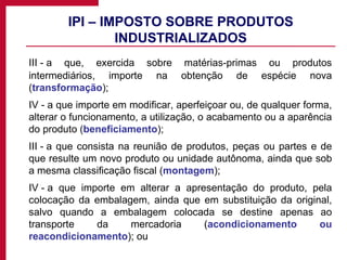 IPI – IMPOSTO SOBRE PRODUTOS INDUSTRIALIZADOS III - a que, exercida sobre matérias-primas ou produtos intermediários, importe na obtenção de espécie nova ( transformação ); IV - a que importe em modificar, aperfeiçoar ou, de qualquer forma, alterar o funcionamento, a utilização, o acabamento ou a aparência do produto ( beneficiamento ); III - a que consista na reunião de produtos, peças ou partes e de que resulte um novo produto ou unidade autônoma, ainda que sob a mesma classificação fiscal ( montagem ); IV - a que importe em alterar a apresentação do produto, pela colocação da embalagem, ainda que em substituição da original, salvo quando a embalagem colocada se destine apenas ao transporte da mercadoria ( acondicionamento ou reacondicionamento ); ou 