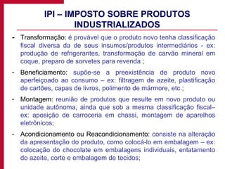 IPI – IMPOSTO SOBRE PRODUTOS INDUSTRIALIZADOS - Transformação:  é provável que o produto novo tenha classificação fiscal diversa da de seus insumos/produtos intermediários - ex: produção de refrigerantes, transformação de carvão mineral em coque, preparo de sorvetes para revenda ; Beneficiamento:  supõe-se a preexistência de produto novo aperfeiçoado ao consumo – ex: filtragem de azeite, plastificação de cartões, capas de livros, polimento de mármore, etc.;  Montagem:  reunião de produtos que resulte em novo produto ou unidade autônoma, ainda que sob a mesma classificação fiscal– ex: aposição de carroceria em chassi, montagem de aparelhos eletrônicos; Acondicionamento ou Reacondicionamento:  consiste na alteração da apresentação do produto, como colocá-lo em embalagem – ex: colocação do chocolate em embalagens individuais, enlatamento do azeite, corte e embalagem de tecidos; 