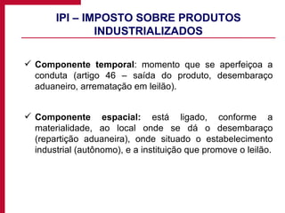 IPI – IMPOSTO SOBRE PRODUTOS INDUSTRIALIZADOS Componente temporal : momento que se aperfeiçoa a conduta (artigo 46 – saída do produto, desembaraço aduaneiro, arrematação em leilão). Componente espacial:  está ligado, conforme a materialidade, ao local onde se dá o desembaraço (repartição aduaneira), onde situado o estabelecimento industrial (autônomo), e a instituição que promove o leilão. 