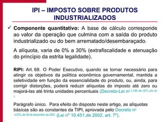 IPI – IMPOSTO SOBRE PRODUTOS INDUSTRIALIZADOS Componente quantitativo:  A base de cálculo corresponde ao  valor da operação que culmina com a saída do produto industrializado ou do bem arrematado/desembaraçado.  A alíquota, varia de 0% a 30% (extrafiscalidade e atenuação do princípio da estrita legalidade). RIPI:  Art. 69.  O Poder Executivo, quando se tornar necessário para atingir os objetivos da política econômica governamental, mantida a seletividade em função da essencialidade do produto, ou, ainda, para corrigir distorções, poderá reduzir alíquotas do imposto até zero ou majorá-las até trinta unidades percentuais  (Decreto-Lei n o  1.199, de 1971, art. 4 o ). Parágrafo único.  Para efeito do disposto neste artigo, as alíquotas básicas são as constantes da TIPI, aprovada pelo  Decreto n o  4.070, de 28 de dezembro de 2001   (Lei nº 10.451,de 2002, art. 7º). 