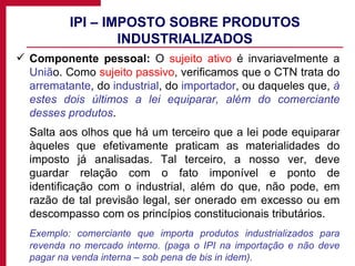 IPI – IMPOSTO SOBRE PRODUTOS INDUSTRIALIZADOS Componente pessoal:  O  sujeito ativo  é invariavelmente a  Uniã o. Como  sujeito passivo , verificamos que o CTN trata do  arrematante , do  industrial , do  importador , ou daqueles que,  à estes dois últimos a lei equiparar, além do comerciante desses produtos . Salta aos olhos que há um terceiro que a lei pode equiparar àqueles que efetivamente praticam as materialidades do imposto já analisadas. Tal terceiro, a nosso ver, deve guardar relação com o fato imponível e ponto de identificação com o industrial, além do que, não pode, em razão de tal previsão legal, ser onerado em excesso ou em descompasso com os princípios constitucionais tributários. Exemplo: comerciante que importa produtos industrializados para revenda no mercado interno. (paga o IPI na importação e não deve pagar na venda interna – sob pena de bis in idem). 