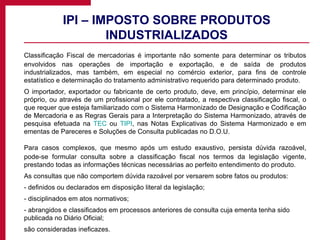 IPI – IMPOSTO SOBRE PRODUTOS INDUSTRIALIZADOS Classificação Fiscal de mercadorias é importante não somente para determinar os tributos envolvidos nas operações de importação e exportação, e de saída de produtos industrializados, mas também, em especial no comércio exterior, para fins de controle estatístico e determinação do tratamento administrativo requerido para determinado produto. O importador, exportador ou fabricante de certo produto, deve, em princípio, determinar ele próprio, ou através de um profissional por ele contratado, a respectiva classificação fiscal, o que requer que esteja familiarizado com o Sistema Harmonizado de Designação e Codificação de Mercadoria e as Regras Gerais para a Interpretação do Sistema Harmonizado, através de pesquisa efetuada na  TEC  ou  TIPI , nas Notas Explicativas do Sistema Harmonizado e em ementas de Pareceres e Soluções de Consulta publicadas no D.O.U. Para casos complexos, que mesmo após um estudo exaustivo, persista dúvida razoável, pode-se formular consulta sobre a classificação fiscal nos termos da legislação vigente, prestando todas as informações técnicas necessárias ao perfeito entendimento do produto. As consultas que não comportem dúvida razoável por versarem sobre fatos ou produtos: - definidos ou declarados em disposição literal da legislação;  - disciplinados em atos normativos;  - abrangidos e classificados em processos anteriores de consulta cuja ementa tenha sido publicada no Diário Oficial;  são consideradas ineficazes. 