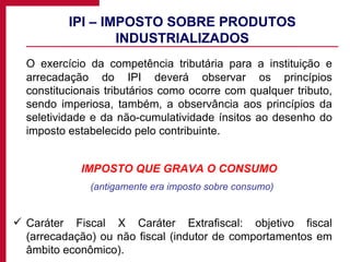 IPI – IMPOSTO SOBRE PRODUTOS INDUSTRIALIZADOS O exercício da competência tributária para a instituição e arrecadação do IPI deverá observar os princípios constitucionais tributários como ocorre com qualquer tributo, sendo imperiosa, também, a observância aos princípios da seletividade e da não-cumulatividade ínsitos ao desenho do imposto estabelecido pelo contribuinte. IMPOSTO QUE GRAVA O CONSUMO (antigamente era imposto sobre consumo) Caráter Fiscal X Caráter Extrafiscal: objetivo fiscal (arrecadação) ou não fiscal (indutor de comportamentos em âmbito econômico). 