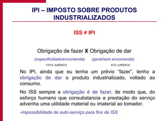 IPI – IMPOSTO SOBRE PRODUTOS INDUSTRIALIZADOS ISS ≠ IPI Obrigação de fazer  X  Obrigação de dar (especificidade/encomenda)  (geral/sem encomenda) FATO JURÍDICO ATO JURÍDICO No IPI, ainda que eu tenha um prévio “fazer”, tenho a  obrigação de dar  o produto industrializado, voltado ao consumo. No ISS sempre a  obrigação é de fazer , de modo que, do esforço humano que consubstancia a prestação do serviço advenha uma utilidade material ou imaterial ao tomador. -impossibilidade de auto-serviço para fins de ISS 