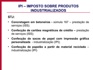 IPI – IMPOSTO SOBRE PRODUTOS INDUSTRIALIZADOS STJ: Concretagem em betoneiras -  súmula 167 – prestação de serviços (ISS); Confecção de cartões magnéticos de crédito –  prestação de serviços (ISS); Confecção de sacos de papel com impressão gráfica personalizada  - industrialização (IPI); Confecção de papelão a partir de material reciclado  – industrialização (IPI) 