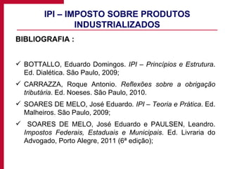 IPI – IMPOSTO SOBRE PRODUTOS INDUSTRIALIZADOS BIBLIOGRAFIA : BOTTALLO, Eduardo Domingos.  IPI – Princípios e Estrutura . Ed. Dialética. São Paulo, 2009; CARRAZZA, Roque Antonio.  Reflexões sobre a obrigação tributária . Ed. Noeses. São Paulo, 2010. SOARES DE MELO, José Eduardo . IPI – Teoria e Prática . Ed. Malheiros. São Paulo, 2009; SOARES DE MELO, José Eduardo e PAULSEN, Leandro.  Impostos Federais, Estaduais e Municipais . Ed. Livraria do Advogado, Porto Alegre, 2011 (6ª edição); 