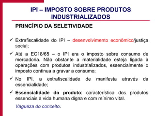 IPI – IMPOSTO SOBRE PRODUTOS INDUSTRIALIZADOS PRINCÍPIO DA SELETIVIDADE Extrafiscalidade do IPI –  desenvolvimento econômico /justiça social; Até a EC18/65 – o IPI era o imposto sobre consumo de mercadoria. Não obstante a materialidade esteja ligada à operações com produtos industrializados, essencialmente o imposto continua a gravar a consumo; No IPI, a extrafiscalidade de manifesta através da essencialidade;  Essencialidade do produto : característica dos produtos essenciais à vida humana digna e com mínimo vital.  Vagueza do conceito . 
