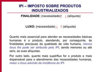 IPI – IMPOSTO SOBRE PRODUTOS INDUSTRIALIZADOS FINALIDADE:  (necessidade) ↑  ↓   (alíquota) LUXO:  (necessidade)  ↓  ↑   (alíquota) Quanto mais essencial para atender as necessidades básicas humanas é o produto, atendendo, por conseguinte, às finalidades precípuas da qualidade de vida humana,  menos ônus lhe pode ser atribuído pelo IPI , sendo menores ou até zero, as suas alíquotas. Por outro lado, quanto mais supérfluo for o produto e mais dispensável para o atendimento das necessidades humanas,  maior o ônus advindo da incidência do IPI. 
