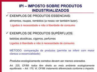 IPI – IMPOSTO SOBRE PRODUTOS INDUSTRIALIZADOS EXEMPLOS DE PRODUTOS ESSENCIAIS: alimentos, roupas, remédios (a nosso ver também lazer).   Ligados à necessidade e não à liberdade de consumo EXEMPLOS DE PRODUTOS SUPÉRFLUOS: bebidas alcoólicas, cigarros, perfumes Ligados à liberdade e não à necessidade de consumo MÉTODO: comparação de produtos (permite se inferir com maior clareza a essencialidade) Produtos ecologicamente corretos devem ser menos onerados. Art. 225, CF/88: todos têm direito ao meio ambiente ecologicamente equilibrado. – Art. 170, VI, CF/88: tratamento diferenciado conforme o impacto. 