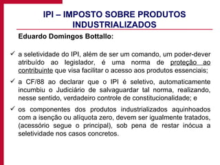 IPI – IMPOSTO SOBRE PRODUTOS INDUSTRIALIZADOS Eduardo Domingos Bottallo: a seletividade do IPI, além de ser um comando, um poder-dever atribuído ao legislador, é uma norma de  proteção ao contribuinte  que visa facilitar o acesso aos produtos essenciais;  a CF/88 ao declarar que o IPI é seletivo, automaticamente incumbiu o Judiciário de salvaguardar tal norma, realizando, nesse sentido, verdadeiro controle de constitucionalidade; e os componentes dos produtos industrializados aquinhoados com a isenção ou alíquota zero, devem ser igualmente tratados, (acessório segue o principal), sob pena de restar inócua a seletividade nos casos concretos.  
