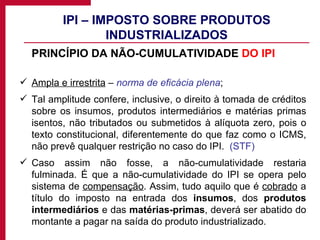 IPI – IMPOSTO SOBRE PRODUTOS INDUSTRIALIZADOS PRINCÍPIO DA NÃO-CUMULATIVIDADE  DO IPI Ampla e irrestrita  –  norma de eficácia plena ; Tal amplitude confere, inclusive, o direito à tomada de créditos sobre os insumos, produtos intermediários e matérias primas isentos, não tributados ou submetidos à alíquota zero, pois o texto constitucional, diferentemente do que faz como o ICMS, não prevê qualquer restrição no caso do IPI.  (STF) Caso assim não fosse, a não-cumulatividade restaria fulminada. É que a não-cumulatividade do IPI se opera pelo sistema de  compensação . Assim, tudo aquilo que é  cobrado  a título do imposto na entrada dos  insumos , dos  produtos intermediários  e das  matérias-primas , deverá ser abatido do montante a pagar na saída do produto industrializado. 