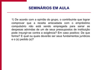 SEMINÁRIOS EM AULA 1) De acordo com a opinião do grupo, o contribuinte que lograr comprovar que a receita arrecadada com o empréstimo compulsório não está sendo empregada para sanar as despesas advindas de um de seus pressupostos de instituição pode insurgir-se contra a exigência? Em caso positivo: De que forma? E qual ou quais deverão ser seus fundamentos jurídicos e o (s) pedido (s)? 