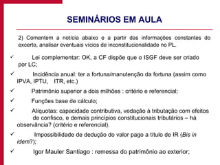 SEMINÁRIOS EM AULA 2) Comentem a notícia abaixo e a partir das informações constantes do excerto, analisar eventuais vícios de inconstitucionalidade no PL. Lei complementar: OK, a CF dispõe que o ISGF deve ser criado  por LC; Incidência anual: ter a fortuna/manutenção da fortuna (assim como  IPVA, IPTU,  ITR, etc.) Patrimônio superior a dois milhões : critério e referencial; Funções base de cálculo; Alíquotas: capacidade contributiva, vedação à tributação com efeitos  de confisco, e demais princípios constitucionais tributários – há  observância? (critério e referencial). Impossibilidade de dedução do valor pago a título de IR ( Bis in  idem ?); Igor Mauler Santiago : remessa do patrimônio ao exterior; 
