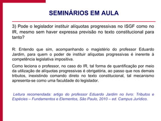 SEMINÁRIOS EM AULA 3) Pode o legislador instituir alíquotas progressivas no ISGF como no IR, mesmo sem haver expressa previsão no texto constitucional para tanto? R: Entendo que sim, acompanhando o magistério do professor Eduardo Jardim, para quem o poder de instituir alíquotas progressivas é inerente à competência legislativa impositiva. Como leciona o professor, no caso do IR, tal forma de quantificação por meio da utilização de alíquotas progressivas é obrigatória, ao passo que nos demais tributos, inexistindo comando direto no texto constitucional, tal mecanismo apresenta-se como uma faculdade do legislador. Leitura recomendada: artigo do professor Eduardo Jardim no livro: Tributos e Espécies – Fundamentos e Elementos, São Paulo, 2010 – ed. Campus Jurídico. 