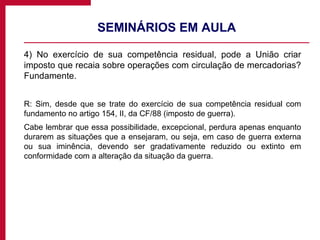 SEMINÁRIOS EM AULA 4) No exercício de sua competência residual, pode a União criar imposto que recaia sobre operações com circulação de mercadorias? Fundamente. R: Sim, desde que se trate do exercício de sua competência residual com fundamento no artigo 154, II, da CF/88 (imposto de guerra).  Cabe lembrar que essa possibilidade, excepcional, perdura apenas enquanto durarem as situações que a ensejaram, ou seja, em caso de guerra externa ou sua iminência, devendo ser gradativamente reduzido ou extinto em conformidade com a alteração da situação da guerra. 