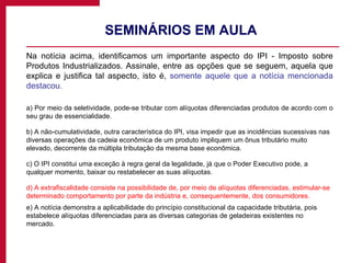 SEMINÁRIOS EM AULA  Na notícia acima, identificamos um importante aspecto do IPI - Imposto sobre Produtos Industrializados. Assinale, entre as opções que se seguem, aquela que explica e justifica tal aspecto, isto é,  somente aquele que a notícia mencionada destacou. a) Por meio da seletividade, pode-se tributar com alíquotas diferenciadas produtos de acordo com o seu grau de essencialidade. b) A não-cumulatividade, outra característica do IPI, visa impedir que as incidências sucessivas nas diversas operações da cadeia econômica de um produto impliquem um ônus tributário muito elevado, decorrente da múltipla tributação da mesma base econômica. c) O IPI constitui uma exceção à regra geral da legalidade, já que o Poder Executivo pode, a qualquer momento, baixar ou restabelecer as suas alíquotas. d) A extrafiscalidade consiste na possibilidade de, por meio de alíquotas diferenciadas, estimular-se determinado comportamento por parte da indústria e, consequentemente, dos consumidores. e) A notícia demonstra a aplicabilidade do princípio constitucional da capacidade tributária, pois estabelece alíquotas diferenciadas para as diversas categorias de geladeiras existentes no mercado. 