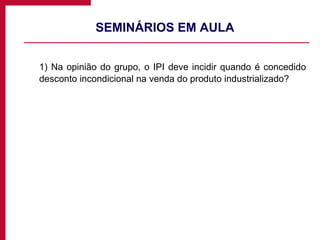 SEMINÁRIOS EM AULA  1) Na opinião do grupo, o IPI deve incidir quando é concedido desconto incondicional na venda do produto industrializado? 