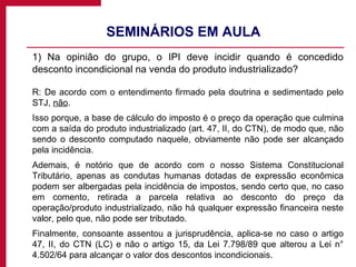 SEMINÁRIOS EM AULA  1) Na opinião do grupo, o IPI deve incidir quando é concedido desconto incondicional na venda do produto industrializado? R: De acordo com o entendimento firmado pela doutrina e sedimentado pelo STJ,  não . Isso porque, a base de cálculo do imposto é o preço da operação que culmina com a saída do produto industrializado (art. 47, II, do CTN), de modo que, não sendo o desconto computado naquele, obviamente não pode ser alcançado pela incidência. Ademais, é notório que de acordo com o nosso Sistema Constitucional Tributário, apenas as condutas humanas dotadas de expressão econômica podem ser albergadas pela incidência de impostos, sendo certo que, no caso em comento, retirada a parcela relativa ao desconto do preço da operação/produto industrializado, não há qualquer expressão financeira neste valor, pelo que, não pode ser tributado. Finalmente, consoante assentou a jurisprudência, aplica-se no caso o artigo 47, II, do CTN (LC) e não o artigo 15, da Lei 7.798/89 que alterou a Lei n° 4.502/64 para alcançar o valor dos descontos incondicionais. 