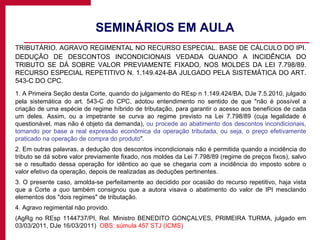 SEMINÁRIOS EM AULA  TRIBUTÁRIO. AGRAVO REGIMENTAL NO RECURSO ESPECIAL. BASE DE CÁLCULO DO IPI. DEDUÇÃO DE DESCONTOS INCONDICIONAIS VEDADA QUANDO A INCIDÊNCIA DO TRIBUTO SE DÁ SOBRE VALOR PREVIAMENTE FIXADO, NOS MOLDES DA LEI 7.798/89. RECURSO ESPECIAL REPETITIVO N. 1.149.424-BA JULGADO PELA SISTEMÁTICA DO ART. 543-C DO CPC. 1. A Primeira Seção desta Corte, quando do julgamento do REsp n 1.149.424/BA, DJe 7.5.2010, julgado pela sistemática do art. 543-C do CPC, adotou entendimento no sentido de que "não é possível a criação de uma espécie de regime híbrido de tributação, para garantir o acesso aos benefícios de cada um deles. Assim, ou a impetrante se curva ao regime previsto na Lei 7.798/89 (cuja legalidade é questionável, mas não é objeto da demanda),  ou procede ao abatimento dos descontos incondicionais, tomando por base a real expressão econômica da operação tributada, ou seja, o preço efetivamente praticado na operação de compra do produto ". 2. Em outras palavras, a dedução dos descontos incondicionais não é permitida quando a incidência do tributo se dá sobre valor previamente fixado, nos moldes da Lei 7.798/89 (regime de preços fixos), salvo se o resultado dessa operação for idêntico ao que se chegaria com a incidência do imposto sobre o valor efetivo da operação, depois de realizadas as deduções pertinentes. 3. O presente caso, amolda-se perfeitamente ao decidido por ocasião do recurso repetitivo, haja vista que a Corte  a quo  também consignou que a autora visava o abatimento do valor de IPI mesclando elementos dos "dois regimes" de tributação. 4. Agravo regimental não provido. (AgRg no REsp 1144737/PI, Rel. Ministro BENEDITO GONÇALVES, PRIMEIRA TURMA, julgado em 03/03/2011, DJe 16/03/2011)  OBS: súmula 457 STJ (ICMS) 