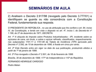 SEMINÁRIOS EM AULA  2) Analisem o Decreto 2.917/98 (revogado pelo Decreto 3.777/01) e identifiquem se guarda ou não consonância com a Constituição Federal, fundamentando sua resposta. O PRESIDENTE DA REPÚBLICA , no uso da atribuição que lhe confere o art. 84, inciso IV, da Constituição, e tendo em vista o disposto no art. 4º, inciso I, do Decreto-lei nº 1.199, de 27 de dezembro de 1971, DECRETA:  Art. 1º A alíquota do Imposto sobre Produtos Industrializados - IPI, incidente sobre os açúcares de cana, em bruto, e sobre o açúcar refinado, classificados, respectivamente, nas subposições 1701.11 e 1701.99 da Tabela de Incidência (TIPI) aprovada pelo Decreto nº 2.092, de 10 de dezembro de 1996, é fixada em cinco por cento. Art. 2º Este Decreto entra em vigor na data de sua publicação, produzindo efeitos a partir de 1º de janeiro de 1999. Art. 3º Fica revogado o Decreto nº 2.501, de 18 de fevereiro de 1998. Brasília, 30 de dezembro de 1998; 177º da Independência e 110º da República. FERNANDO HENRIQUE CARDOSO  Pedro Malan  
