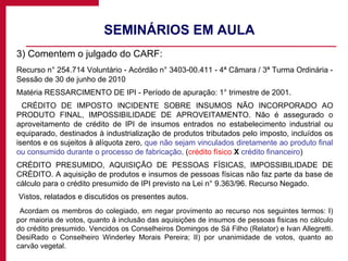 SEMINÁRIOS EM AULA  3) Comentem o julgado do CARF: Recurso n° 254.714 Voluntário - Acórdão n° 3403-00.411 - 4ª Câmara / 3ª Turma Ordinária - Sessão de 30 de junho de 2010 Matéria RESSARCIMENTO DE IPI - Período de apuração: 1° trimestre de 2001.   CRÉDITO DE IMPOSTO INCIDENTE SOBRE INSUMOS NÃO INCORPORADO AO PRODUTO FINAL, IMPOSSIBILIDADE DE APROVEITAMENTO. Não é assegurado o aproveitamento de crédito de IPI de insumos entrados no estabelecimento industrial ou equiparado, destinados à industrialização de produtos tributados pelo imposto, incluídos os isentos e os sujeitos à alíquota zero,  que não sejam vinculados diretamente ao produto final ou consumido durante o processo de fabricação . ( crédito físico  X   crédito financeiro ) CRÉDITO PRESUMIDO, AQUISIÇÃO DE PESSOAS FÍSICAS, IMPOSSIBILIDADE DE CRÉDITO. A aquisição de produtos e insumos de pessoas físicas não faz parte da base de cálculo para o crédito presumido de IPI previsto na Lei n° 9.363/96. Recurso Negado.   Vistos, relatados e discutidos os presentes autos.   Acordam os membros do colegiado, em negar provimento ao recurso nos seguintes termos: I) por maioria de votos, quanto à inclusão das aquisições de insumos de pessoas fisicas no cálculo do crédito presumido. Vencidos os Conselheiros Domingos de Sá Filho (Relator) e Ivan Allegretti. DesiRado o Conselheiro Winderley Morais Pereira; II) por unanimidade de votos, quanto ao carvão vegetal. 