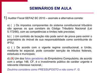 SEMINÁRIOS EM AULA 1)  Auditor Fiscal SEFAZ SC 2010 – assinale a alternativa correta: a) (  ) Os impostos componentes do sistema constitucional tributário são apenas os que constam do Código Tributário Nacional (Lei 5.172/66), com as competências e limites nele previstas; b) (  ) Um contrato de locação não pode servir de prova para eximir o proprietário do imóvel de sua responsabilidade como contribuinte do IPTU; c) ( ) De acordo com o vigente regime constitucional, a União, mediante lei especial, pode conceder isenção de tributos federais, estaduais e municipais; d) ( X ) Um dos  fatos geradores  do Empréstimo Compulsório, de acordo com o artigo 148, CF, é o investimento público de caráter urgente e relevante interesse nacional.; Doutrina considera como PRESSUPOSTO e não como F. G. 
