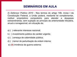 SEMINÁRIOS EM AULA 2)  Defensor Público 2010 -  Nos termos do artigo 148, inciso I da Constituição Federal, a União poderá, mediante lei complementar, instituir empréstimo compulsório para atender a despesas extraordinárias, sem sujeição ao princípio da anterioridade tributária, anual e nonagesimal, em situação de:   a) (  ) relevante interesse nacional; b (  ) investimento público de caráter urgente; c) (  ) ameaça de calamidade pública;   d) (  ) temor de perturbação da ordem interna;   e) ( X ) iminência de guerra externa;  