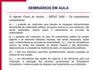 SEMINÁRIOS EM AULA 3)  Agente Fiscal de rendas – SEFAZ 2009  – Os empréstimos compulsórios: a) (   ) poderão ser instituídos para atender às despesas extraordinárias decorrentes de calamidade pública, de guerra externa ou sua iminência, não sendo necessária, nesses casos, a observância ao princípio da anterioridade. b) ( ) poderão ser instituídos no caso de investimento público de caráter urgente e de relevante interesse nacional, não sendo necessária, nesse caso, a observância ao princípio da anterioridade.  c) (  ) são de competência comum da União, dos Estados, do Distrito Federal e dos Municípios, observando-se a competência material de cada um desses entes políticos.  d) (  ) têm sua cobrança suprimida, gradativamente, quando cessadas as causas de sua criação.  e) (  ) em decorrência das razões de urgência e de relevância para sua instituição, a aplicação dos recursos provenientes do Empréstimo Compulsório  é desvinculada da despesa que fundamentou sua instituição.  
