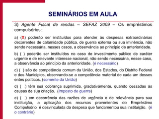 SEMINÁRIOS EM AULA 3)  Agente Fiscal de rendas – SEFAZ 2009  – Os empréstimos compulsórios: a) ( X ) poderão ser instituídos para atender às despesas extraordinárias decorrentes de calamidade pública, de guerra externa ou sua iminência, não sendo necessária, nesses casos, a observância ao princípio da anterioridade. b) ( ) poderão ser instituídos no caso de investimento público de caráter urgente e de relevante interesse nacional, não sendo necessária, nesse caso, a observância ao princípio da anterioridade. ( é necessário ) c) (  ) são de competência comum da União, dos Estados, do Distrito Federal e dos Municípios, observando-se a competência material de cada um desses entes políticos. ( somente da União ) d) (  ) têm sua cobrança suprimida, gradativamente, quando cessadas as causas de sua criação.  ( Imposto de guerra ) e) (  ) em decorrência das razões de urgência e de relevância para sua instituição, a aplicação dos recursos provenientes do Empréstimo Compulsório  é desvinculada da despesa que fundamentou sua instituição.  ( é o contrário ) 