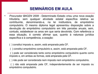 SEMINÁRIOS EM AULA Procurador BACEN 2009 -  Determinado Estado criou uma nova exação tributária, sem qualquer atividade estatal específica relativa ao contribuinte, denominando-a, na lei instituidora, de empréstimo compulsório. O mesmo diploma legal apresentou disposição sobre a devolução do empréstimo compulsório em três parcelas anuais, sem, contudo, estabelecer os anos em que seria devolvido. Com referência a essa situação, é correto afirmar que, quanto à natureza jurídica específica e à competência, a exação: (  ) constitui imposto e, assim, está amparada pela CF.   (  ) constitui empréstimo compulsório e, assim, está amparada pela CF.    ( ) pode ser considerada tanto como empréstimo compulsório quanto como imposto e, em ambas as formas, está amparada pela CF.  (  ) não pode ser considerada nem imposto nem empréstimo compulsório.    ( ) não está amparada pela CF, independentemente de ser imposto ou empréstimo compulsório. 