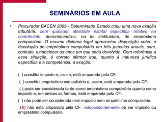 SEMINÁRIOS EM AULA Procurador BACEN 2009 - Determinado Estado criou uma nova exação tributária,  sem qualquer atividade estatal específica relativa ao contribuinte,  denominando-a, na lei instituidora, de empréstimo compulsório. O mesmo diploma legal apresentou disposição sobre a devolução do empréstimo compulsório em três parcelas anuais, sem, contudo, estabelecer os anos em que seria devolvido. Com referência a essa situação, é correto afirmar que, quanto à natureza jurídica específica e à competência, a exação: (  ) constitui imposto e, assim, está amparada pela CF.   (  ) constitui empréstimo compulsório e, assim, está amparada pela CF.    ( ) pode ser considerada tanto como empréstimo compulsório quanto como imposto e, em ambas as formas, está amparada pela CF.  (  ) não pode ser considerada nem imposto nem empréstimo compulsório.    ( X ) não está amparada pela CF , independentemente  de ser imposto ou empréstimo compulsório. 