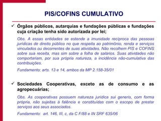 PIS/COFINS CUMULATIVO Órgãos públicos, autarquias e fundações públicas e fundações cuja criação tenha sido autorizada por lei; Obs. A essas entidades se estende a imunidade recíproca das pessoas jurídicas de direito público no que respeita ao patrimônio, renda e serviços vinculados ou decorrentes de suas atividades. Não recolhem PIS e COFINS sobre sua receita, mas sim sobre a folha de salários. Suas atividades não comportariam, por sua própria natureza, a incidência não-cumulativa das contribuições. Fundamento: arts. 13 e 14, ambos da MP 2.158-35/01 Sociedades Cooperativas, exceto as de consumo e as agropecuárias; Obs. As cooperativas possuem natureza jurídica sui generis, com forma própria, não sujeitas à falência e constituídas com o escopo de prestar serviços aos seus associados. Fundamento:  art. 146, III, c, da C F/88 e IN SRF 635/06 