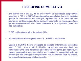 PIS/COFINS CUMULATIVO -  De acordo com o art. 33, da IN SRF 635/06, as sociedades cooperativas recolhem o PIS e a COFINS na sistemática cumulativa, havendo exceção quanto às cooperativas de produção agropecuária e de consumo que apuram as contribuições na forma cumulativa somente em relação aos fatos geradores ocorridos até 31.07.2004, passando, após, a apurá-las pela forma não-cumulativa; O PIS incide sobre a folha de salários (1%); As cooperativas estão sujeitas ao PIS e COFINS – importação ; Quanto à COFINS, houve revogação da isenção anteriormente concedida pela LC 70/91, mas a MP 2.158-35/01 excluiu da base de cálculo da contribuição uma série de receitas (atos cooperados) como, por exemplo, os valores repassados aos associados em função da comercialização de produto por eles entregue às cooperativas, não havendo se falar, na prática, em integral revogação da aludida isenção.  