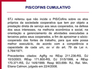 PIS/COFINS CUMULATIVO STJ reiterou que não incide o PIS/Cofins sobre os atos próprios da sociedade cooperativa que tem por objeto a prestação direta de serviço aos seus cooperados, na defesa dos seus interesses, na melhoria econômica e social, na orientação e gerenciamento de atividades executadas a terceiros pelos seus cooperados, a fim de aproximar o sócio-cooperado das fontes de trabalho, para que este possa melhor executá-lo, de acordo com a competência e capacidade de cada um,  ex vi  do art. 79 da Lei n. 5.764/1971.  Precedentes citados: AgRg no REsp 211.236-RS, DJ 10/3/2003; REsp 171.800-RS, DJ 31/5/1999, e REsp 170.371-RS, DJ 14/6/1999. Resp 903.699- RJ, Rel. Min. Eliana Calmon, julgado em 22/4/2008. 