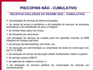PIS/COFINS NÃO - CUMULATIVO RECEITAS EXCLUÍDAS DO REGIME NÃO – CUMULATIVO: de   prestação   de serviços de telecomunicações; de venda de jornais e periódicos e de prestação de serviços de empresas jornalísticas e de radiodifusão de sons e imagens; de vendas feitas pelos  free shops ; de transporte por aeronaves; de prestação de serviços de aviação para fins agrícolas inscritas no RAB (Registro de Aviação Agrícola); de serviços de  telemarketing, call center , etc; de execução por administração ou empreitada de obras de construção civil, até 31.12.2008; de prestação do serviço de educação infantil, fundamental, médio e superior; de serviços postais (EBCT);  de agências de viagens e turismo; e da prestação de serviços públicos de conservação de rodovias por concessionárias. 