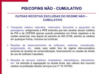 PIS/COFINS NÃO - CUMULATIVO OUTRAS RECEITAS EXCLUÍDAS DO REGIME NÃO – CUMULATIVO Transporte coletivo rodoviário, metroviário, ferroviário e aquaviário de passageiros:  antigamente a RFB entendia que tais receitas davam créditos de PIS e de COFINS apenas quando prestados em linhas regulares e de caráter essencial, mas depois do advento do ADI 27/08, admitiu os créditos em quaisquer linhas, inclusive as turísticas; Receitas de desenvolvimento de softwares, sistemas, manutenção, programação, etc.:  neste caso estão fora do regime não-cumulativo somente as receitas de comercialização, licenciamento ou cessão de direito de uso de software importado; Receitas de serviços médicos, hospitalares, odontológicos, laboratórios, etc.:  há restrição à segregação na receita bruta, dos valores dos insumos usados na prestação desses serviços (Lei nº 10.147/00); 