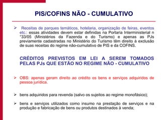 PIS/COFINS NÃO - CUMULATIVO Receitas de parques temáticos, hotelaria, organização de feiras, eventos etc.:  essas atividades devem estar definidas na Portaria Interministerial n°33/05 (Ministérios da Fazenda e do Turismo) e apenas as PJs previamente cadastradas no Ministério do Turismo têm direito à exclusão de suas receitas do regime não-cumulativo de PIS e da COFINS. CRÉDITOS PREVISTOS EM LEI A SEREM TOMADOS PELAS PJs QUE ESTÃO NO REGIME NÃO - CUMULATIVO OBS: apenas geram direito ao crédito os bens e serviços adquiridos de pessoa jurídica. bens adquiridos para revenda (salvo os sujeitos ao regime monofásico); bens e serviços utilizados como insumo na prestação de serviços e na produção e fabricação de bens ou produtos destinados à venda; 