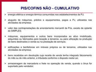 PIS/COFINS NÃO - CUMULATIVO energia elétrica e energia térmica consumidas nos estabelecimentos da PJ; aluguéis de máquinas, prédios e equipamentos, pagos a PJ, utilizados nas atividades da empresa; valor das contraprestações de arrendamento mercantil de PJs, exceto de optante do SIMPLES; máquinas, equipamentos e outros bens incorporados ao ativo imobilizado, adquiridos ou fabricados para locação a terceiros, ou para utilização na produção de bens destinados à venda ou na prestação de serviços; edificações e benfeitorias em imóveis próprios ou de terceiros, utilizados nas atividades da empresa; bens recebidos em devolução cuja receita de venda tenha integrado faturamento do mês ou de mês anterior, e tributada conforme o disposto nesta Lei; armazenagem de mercadoria e frete na operação de venda, quando o ônus for suportado pelo vendedor; 