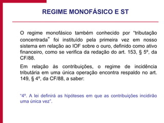 REGIME MONOFÁSICO E ST O regime monofásico também conhecido por “tributação concentrada ”  foi instituído pela primeira vez em nosso sistema em relação ao IOF sobre o ouro, definido como ativo financeiro, como se verifica da redação do art. 153, § 5º, da CF/88. Em relação às contribuições, o regime de incidência tributária em uma única operação encontra respaldo no art. 149, § 4º, da CF/88, a saber: “ 4º. A lei definirá as hipóteses em que as contribuições incidirão uma única vez”. 