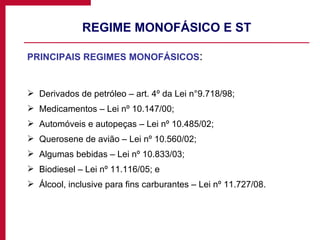 REGIME MONOFÁSICO E ST PRINCIPAIS REGIMES MONOFÁSICOS : Derivados de petróleo – art. 4º da Lei n°9.718/98; Medicamentos – Lei nº 10.147/00; Automóveis e autopeças – Lei nº 10.485/02; Querosene de avião – Lei nº 10.560/02; Algumas bebidas – Lei nº 10.833/03; Biodiesel – Lei nº 11.116/05; e Álcool, inclusive para fins carburantes – Lei nº 11.727/08. 