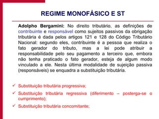 REGIME MONOFÁSICO E ST Adolpho Bergamini:  No direito tributário, as definições de  contribuinte  e  responsável  como sujeitos passivos da obrigação tributária é dada pelos artigos 121 e 128 do Código Tributário Nacional: segundo eles, contribuinte é a pessoa que realiza o fato gerador do tributo, mas a lei pode atribuir a responsabilidade pelo seu pagamento a terceiro que, embora não tenha praticado o fato gerador, esteja de algum modo vinculado a ele. Nesta última modalidade de sujeição passiva (responsáveis) se enquadra a substituição tributária. Substituição tributária progressiva; Substituição tributária regressiva (diferimento – posterga-se o cumprimento); Substituição tributária concomitante; 