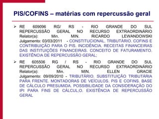 PIS/COFINS – matérias com repercussão geral RE 609096 RG/ RS - RIO GRANDE DO SUL REPERCUSSÃO GERAL NO RECURSO EXTRAORDINÁRIO Relator(a):  Min. MIN. RICARDO LEWANDOWSKI Julgamento: 03/03/2011    -  CONSTITUCIONAL. TRIBUTÁRIO. COFINS E CONTRIBUIÇÃO PARA O PIS. INCIDÊNCIA. RECEITAS FINANCEIRAS DAS INSTITUIÇÕES FINANCEIRAS. CONCEITO DE FATURAMENTO. EXISTÊNCIA DE REPERCUSSÃO GERAL; RE 605506 RG / RS - RIO GRANDE DO SUL REPERCUSSÃO GERAL NO RECURSO EXTRAORDINÁRIO Relator(a):  Min. MIN. ELLEN GRACIE Julgamento: 09/09/2010 -  TRIBUTÁRIO. SUBSTITUIÇÃO TRIBUTÁRIA PARA FRENTE. MONTADORAS DE VEÍCULOS. PIS E COFINS. BASE DE CÁLCULO PRESUMIDA. POSSIBILIDADE DA CONSIDERAÇÃO DO IPI PARA FINS DE CÁLCUL;O. EXISTÊNCIA DE REPERCUSSÃO GERAL 