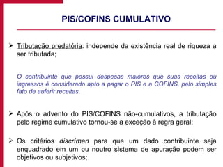 PIS/COFINS CUMULATIVO Tributação predatória : independe da existência real de riqueza a ser tributada; O contribuinte que possui despesas maiores que suas receitas ou ingressos é considerado apto a pagar o PIS e a COFINS, pelo simples fato de auferir receitas. Após o advento do PIS/COFINS não-cumulativos, a tributação pelo regime cumulativo tornou-se a exceção à regra geral; Os critérios  discrímen  para que um dado contribuinte seja enquadrado em um ou noutro sistema de apuração podem ser objetivos ou subjetivos; 